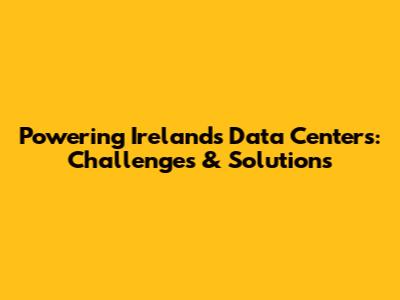 Powering Ireland's Data Centers: Challenges & Solutions