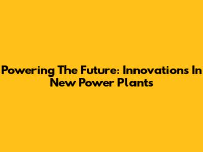 Powering The Future: Innovations In New Power Plants