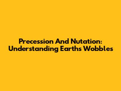 Precession And Nutation: Understanding Earth's Wobbles