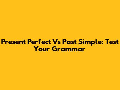 Present Perfect Vs Past Simple: Test Your Grammar