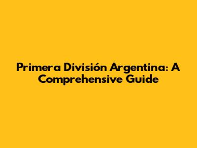 Primera División Argentina: A Comprehensive Guide