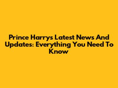 Prince Harry's Latest News And Updates: Everything You Need To Know