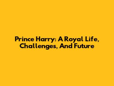 Prince Harry: A Royal Life, Challenges, And Future