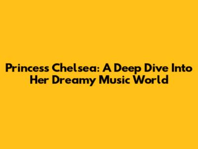 Princess Chelsea: A Deep Dive Into Her Dreamy Music World