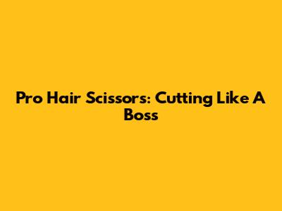 Pro Hair Scissors: Cutting Like A Boss