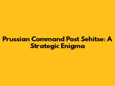 Prussian Command Post Sehitse: A Strategic Enigma