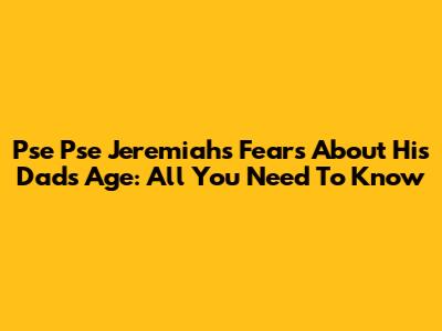 Pse Pse Jeremiah's Fears About His Dad's Age: All You Need To Know