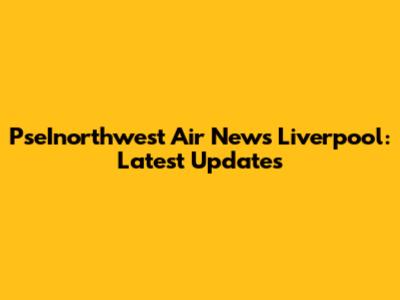 PseInorthwest Air News Liverpool: Latest Updates