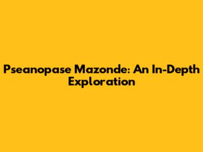 Pseanopase Mazonde: An In-Depth Exploration