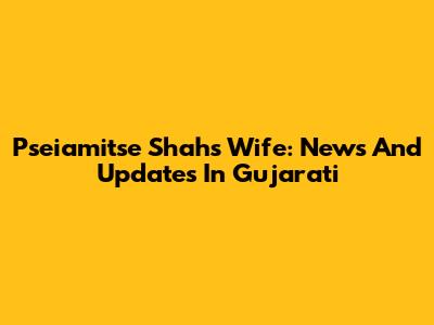 Pseiamitse Shah's Wife: News And Updates In Gujarati