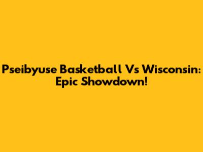 Pseibyuse Basketball Vs Wisconsin: Epic Showdown!