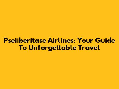 Pseiiberitase Airlines: Your Guide To Unforgettable Travel