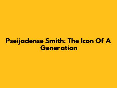 Pseijadense Smith: The Icon Of A Generation
