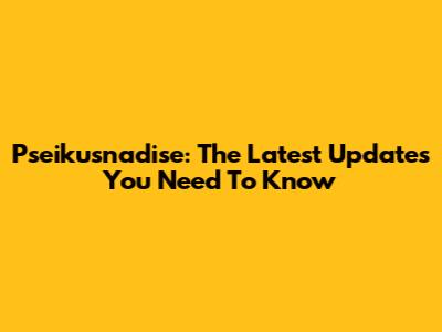 Pseikusnadise: The Latest Updates You Need To Know