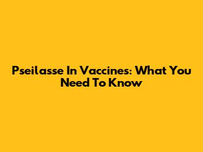 Pseilasse In Vaccines: What You Need To Know