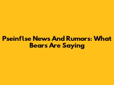 Pseinflse News And Rumors: What Bears Are Saying
