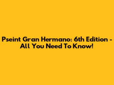 Pseint Gran Hermano: 6th Edition - All You Need To Know!