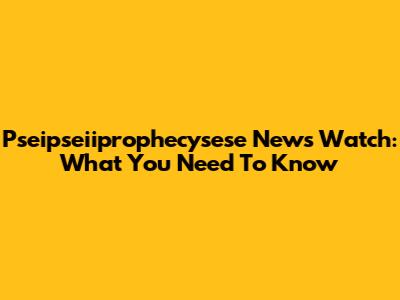 Pseipseiiprophecysese News Watch: What You Need To Know