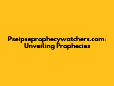 Pseipseprophecywatchers.com: Unveiling Prophecies