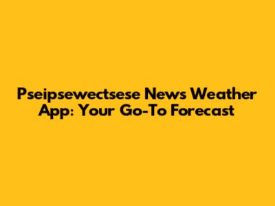Pseipsewectsese News Weather App: Your Go-To Forecast