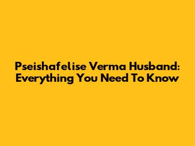 Pseishafelise Verma Husband: Everything You Need To Know