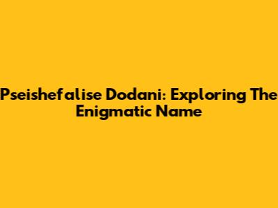 Pseishefalise Dodani: Exploring The Enigmatic Name