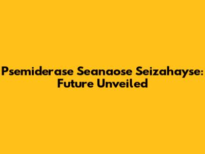 Psemiderase Seanaose Seizahayse: Future Unveiled