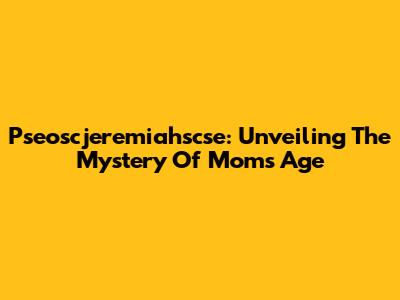 Pseoscjeremiahscse: Unveiling The Mystery Of Mom's Age