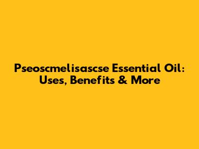 Pseoscmelisascse Essential Oil: Uses, Benefits & More