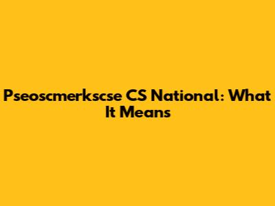 Pseoscmerkscse CS National: What It Means