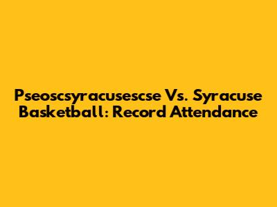 Pseoscsyracusescse Vs. Syracuse Basketball: Record Attendance