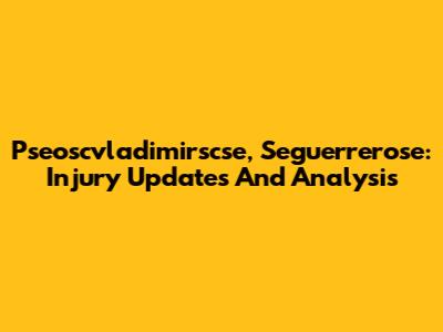 Pseoscvladimirscse, Seguerrerose: Injury Updates And Analysis