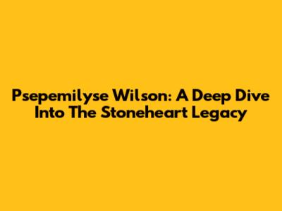 Psepemilyse Wilson: A Deep Dive Into The Stoneheart Legacy