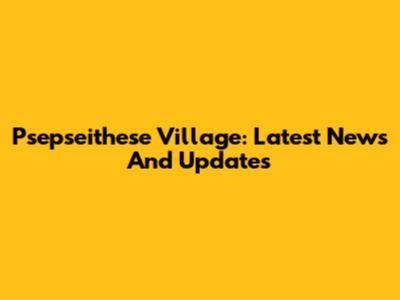 Psepseithese Village: Latest News And Updates