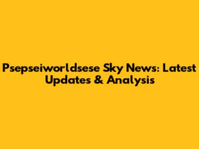Psepseiworldsese Sky News: Latest Updates & Analysis