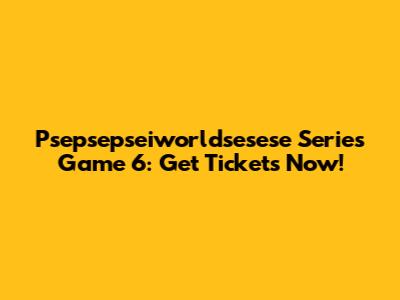 Psepsepseiworldsesese Series Game 6: Get Tickets Now!