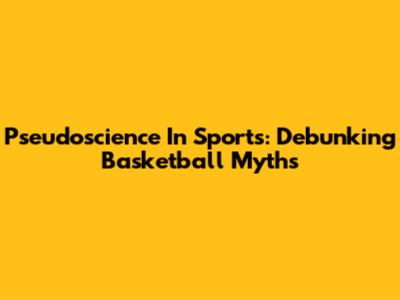 Pseudoscience In Sports: Debunking Basketball Myths