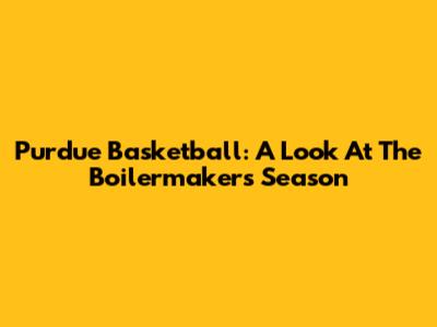 Purdue Basketball: A Look At The Boilermakers' Season