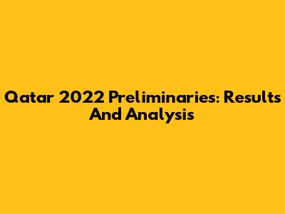 Qatar 2022 Preliminaries: Results And Analysis