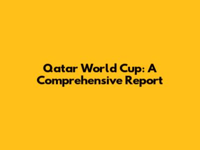 Qatar World Cup: A Comprehensive Report