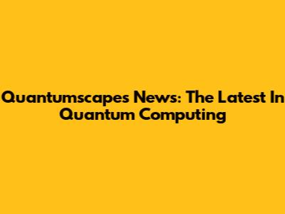 Quantumscapes News: The Latest In Quantum Computing