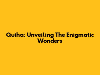Quiha: Unveiling The Enigmatic Wonders