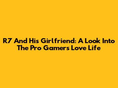 R7 And His Girlfriend: A Look Into The Pro Gamer's Love Life