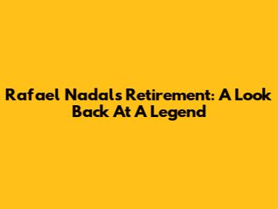 Rafael Nadal's Retirement: A Look Back At A Legend