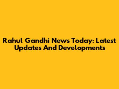 Rahul Gandhi News Today: Latest Updates And Developments