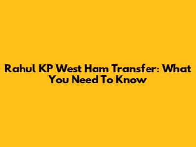 Rahul KP West Ham Transfer: What You Need To Know