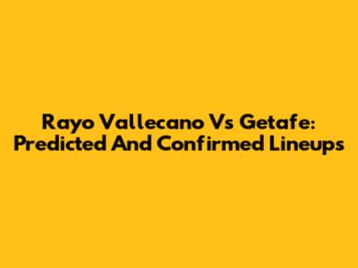 Rayo Vallecano Vs Getafe: Predicted And Confirmed Lineups