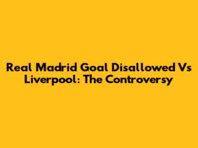 Real Madrid Goal Disallowed Vs Liverpool: The Controversy