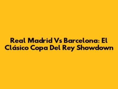 Real Madrid Vs Barcelona: El Clásico Copa Del Rey Showdown