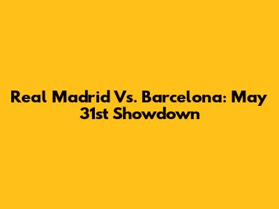 Real Madrid Vs. Barcelona: May 31st Showdown